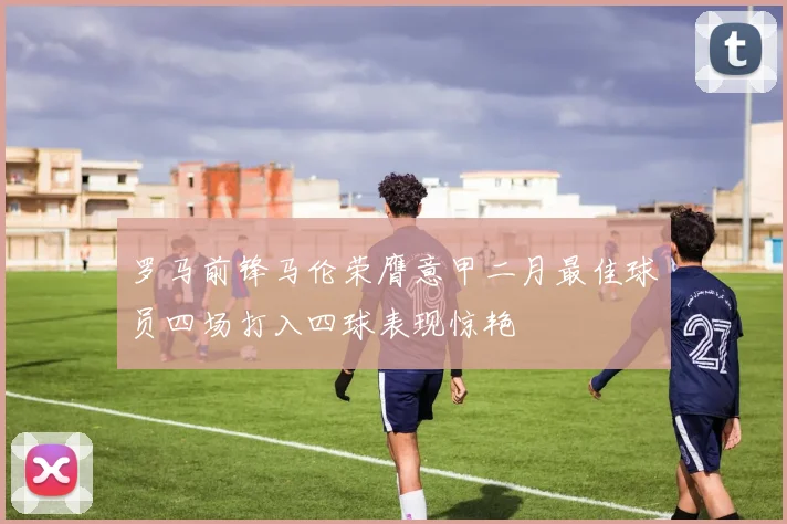 罗马前锋马伦荣膺意甲二月最佳球员四场打入四球表现惊艳
