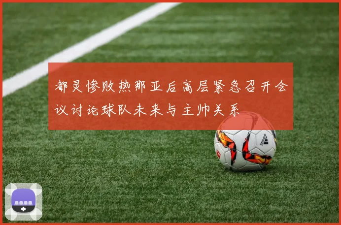 都灵惨败热那亚后高层紧急召开会议讨论球队未来与主帅关系