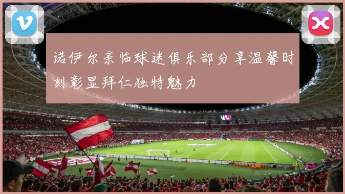 诺伊尔亲临球迷俱乐部分享温馨时刻彰显拜仁独特魅力