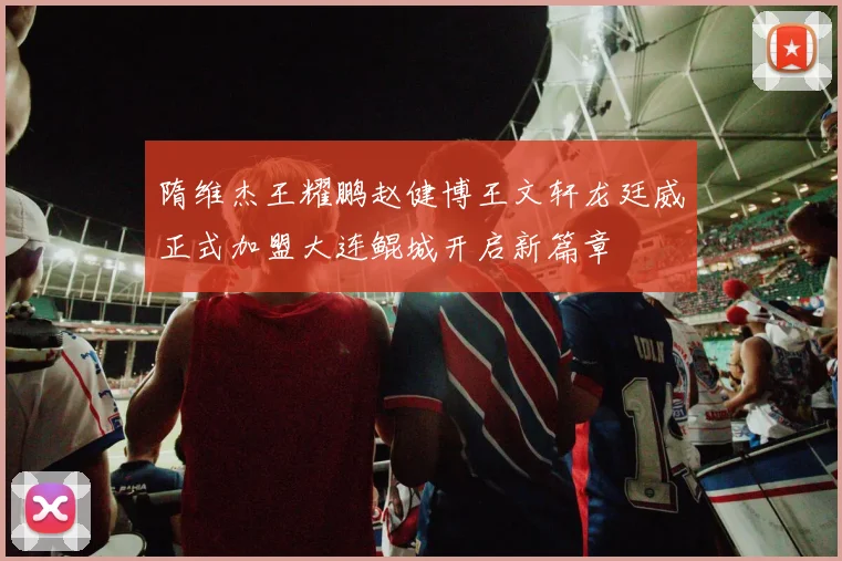 隋维杰王耀鹏赵健博王文轩龙廷威正式加盟大连鲲城开启新篇章