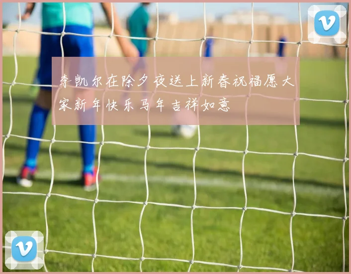 李凯尔在除夕夜送上新春祝福愿大家新年快乐马年吉祥如意