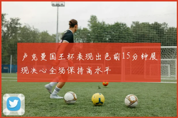 卢克曼国王杯表现出色前15分钟展现决心全场保持高水平