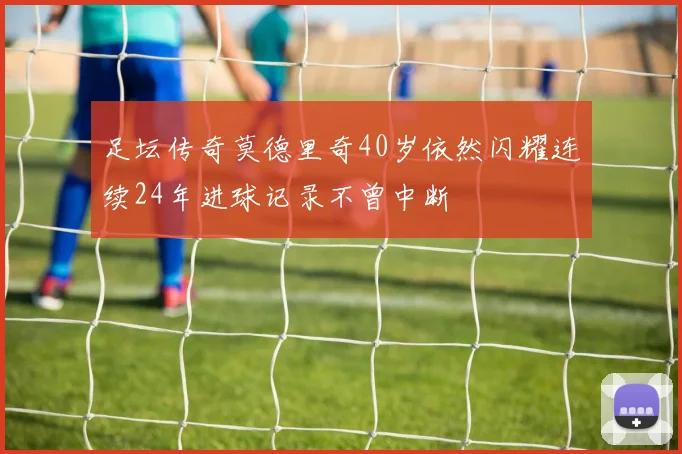 足坛传奇莫德里奇40岁依然闪耀连续24年进球记录不曾中断