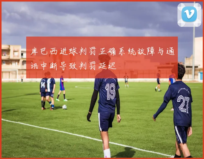 库巴西进球判罚正确系统故障与通讯中断导致判罚延迟