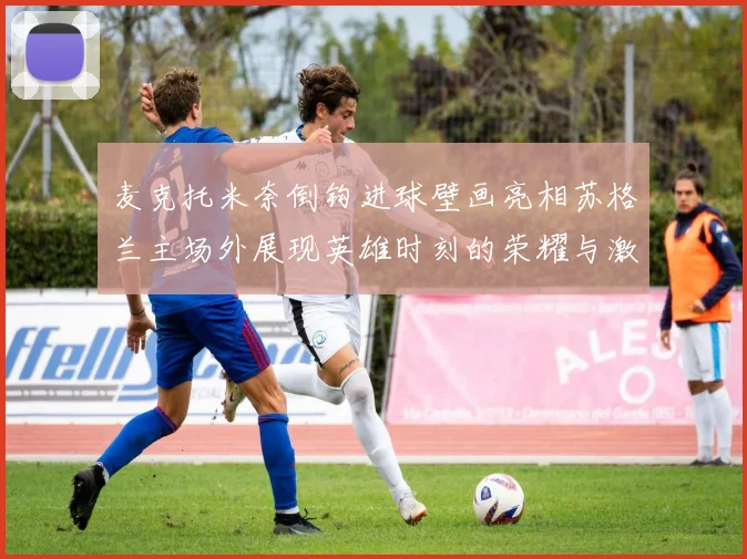 麦克托米奈倒钩进球壁画亮相苏格兰主场外展现英雄时刻的荣耀与激情