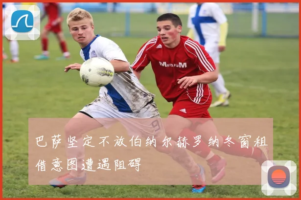 巴萨坚定不放伯纳尔赫罗纳冬窗租借意图遭遇阻碍