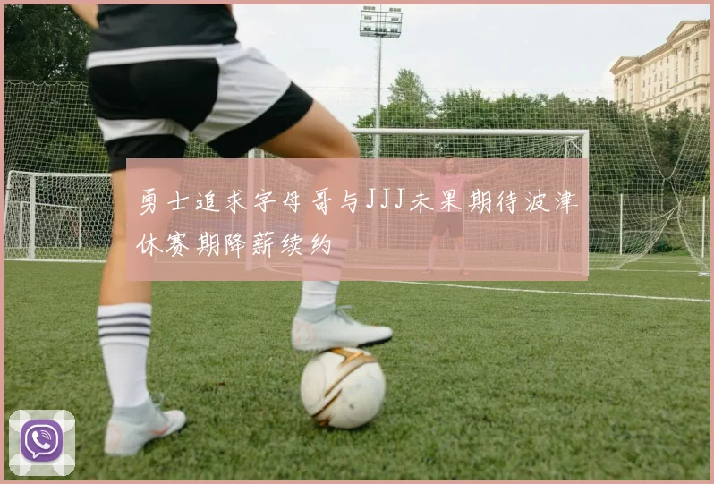 勇士追求字母哥与JJJ未果期待波津休赛期降薪续约