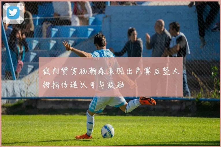 裁判赞赏杨瀚森表现出色赛后竖大拇指传递认可与鼓励