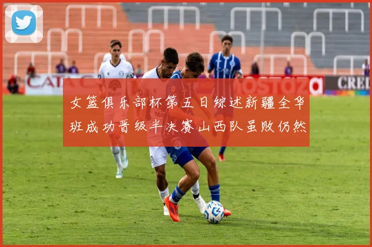 女篮俱乐部杯第五日综述新疆全华班成功晋级半决赛山西队虽败仍然晋级
