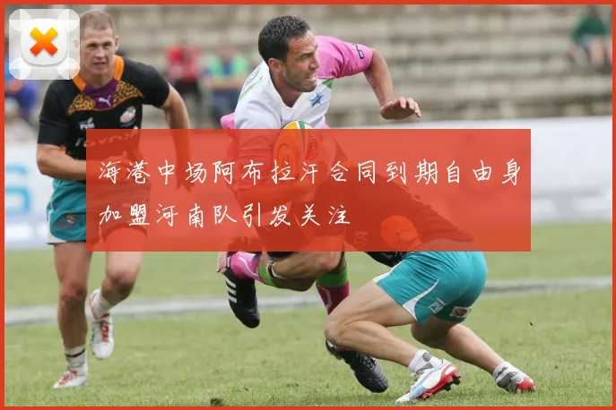 海港中场阿布拉汗合同到期自由身加盟河南队引发关注