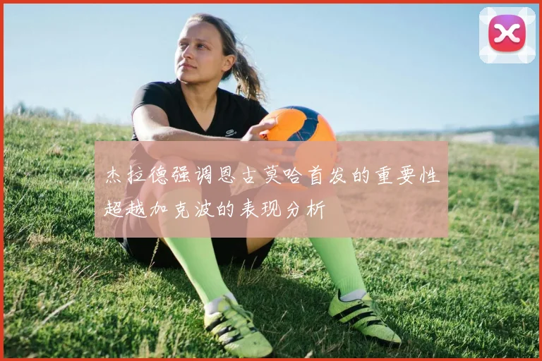 杰拉德强调恩古莫哈首发的重要性超越加克波的表现分析