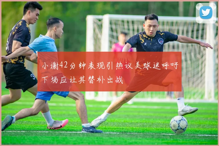 小谢42分钟表现引热议美球迷呼吁下场应让其替补出战