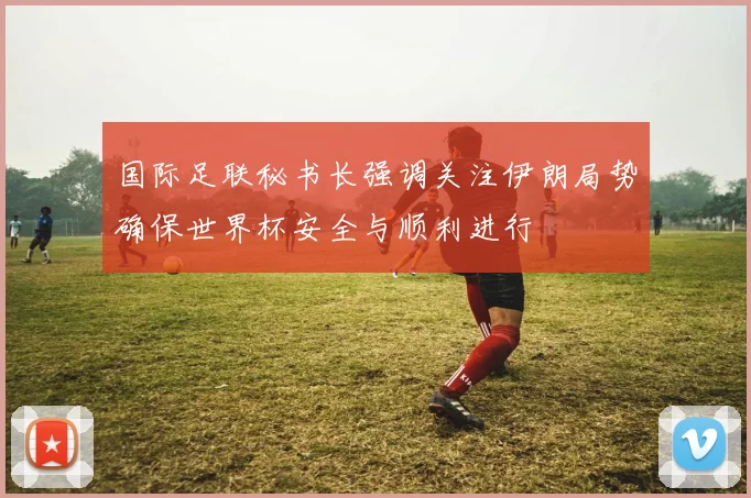 国际足联秘书长强调关注伊朗局势确保世界杯安全与顺利进行