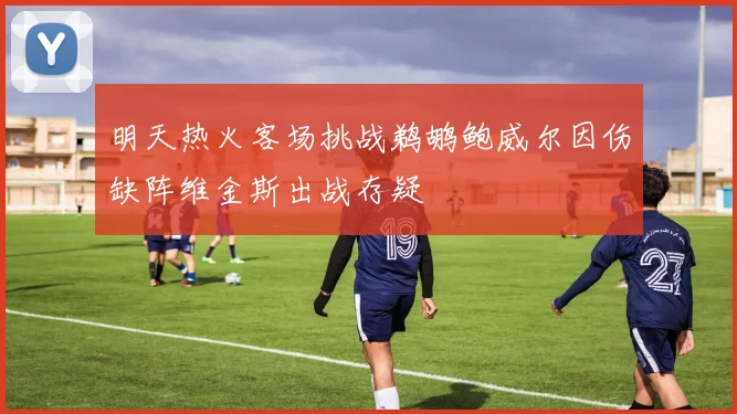 明天热火客场挑战鹈鹕鲍威尔因伤缺阵维金斯出战存疑
