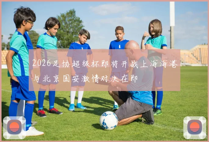 2026足协超级杯即将开战上海海港与北京国安激情对决在即