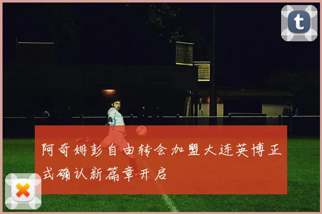 阿奇姆彭自由转会加盟大连英博正式确认新篇章开启