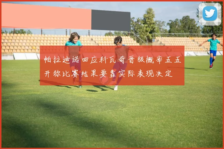 帕拉迪诺回应科瓦奇晋级概率五五开称比赛结果要靠实际表现决定