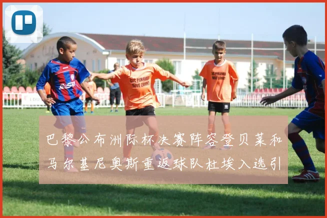 巴黎公布洲际杯决赛阵容登贝莱和马尔基尼奥斯重返球队杜埃入选引关注