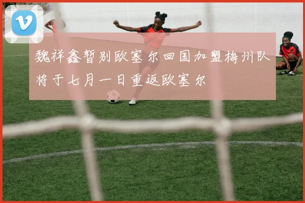 魏祥鑫暂别欧塞尔回国加盟梅州队将于七月一日重返欧塞尔