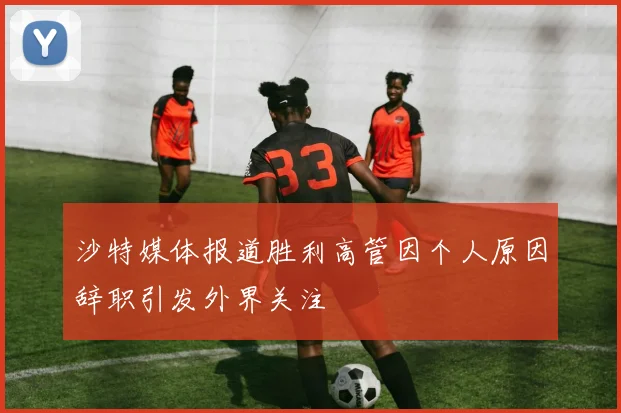 沙特媒体报道胜利高管因个人原因辞职引发外界关注