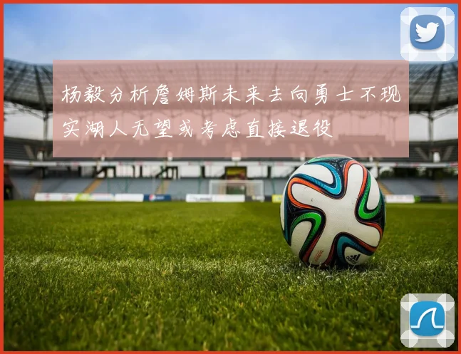 杨毅分析詹姆斯未来去向勇士不现实湖人无望或考虑直接退役