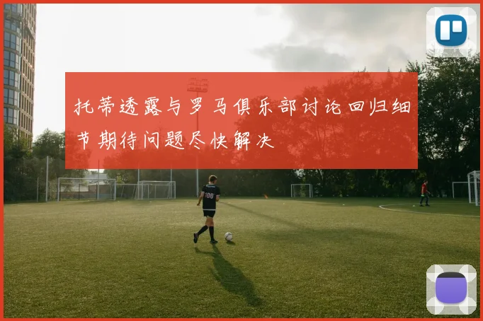 托蒂透露与罗马俱乐部讨论回归细节期待问题尽快解决