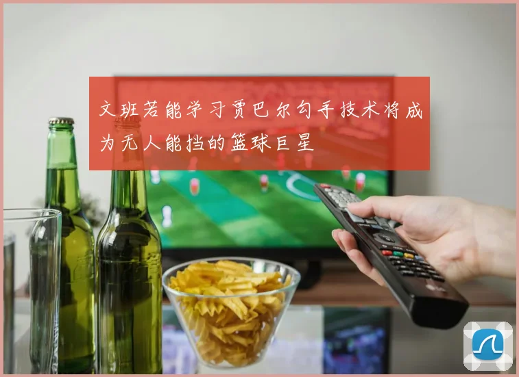 文班若能学习贾巴尔勾手技术将成为无人能挡的篮球巨星