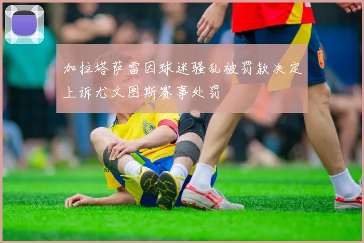 加拉塔萨雷因球迷骚乱被罚款决定上诉尤文图斯赛事处罚